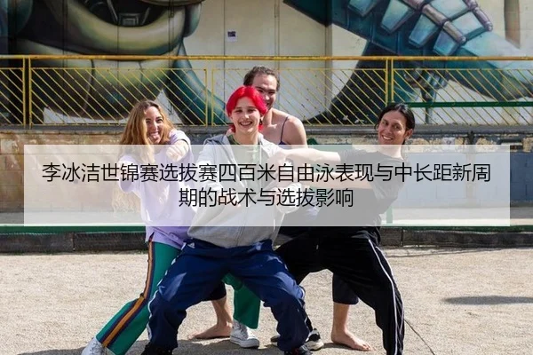 李冰洁世锦赛选拔赛四百米自由泳表现与中长距新周期的战术与选拔影响