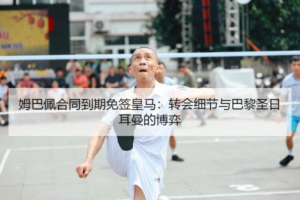 姆巴佩合同到期免签皇马：转会细节与巴黎圣日耳曼的博弈